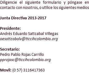 Diligencie el siguiente formulario y póngase en contacto con nosotros, o utilice los siguientes medios Junta Directiva 2013-2017 Presidente:
Andrés Eduardo Satizabal Villegas
aesatizabalv@ticcihcolombia.org Secretario:
Pedro Pablo Rojas Carrillo
pprojasc@ticcihcolombia.org Movil: (0 57) 3116417363